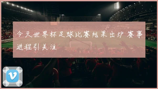 今天世界杯足球比赛结果出炉 赛事进程引关注