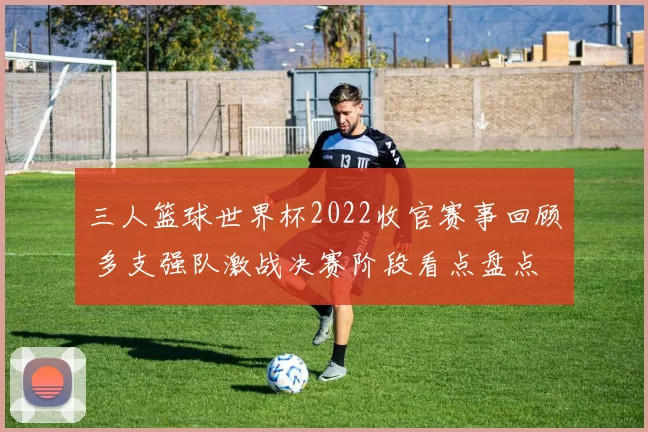 三人篮球世界杯2022收官赛事回顾 多支强队激战决赛阶段看点盘点