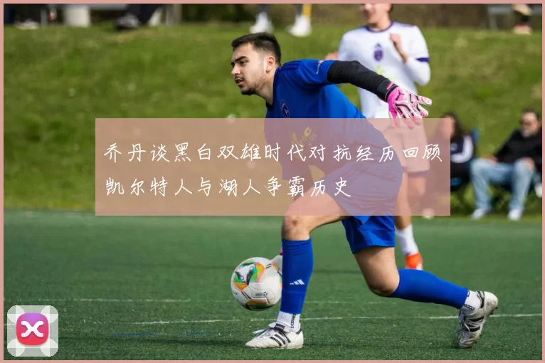 乔丹谈黑白双雄时代对抗经历回顾凯尔特人与湖人争霸历史