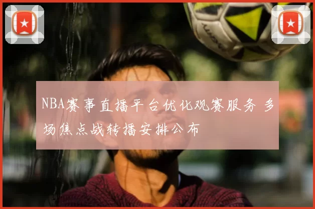 NBA赛事直播平台优化观赛服务 多场焦点战转播安排公布