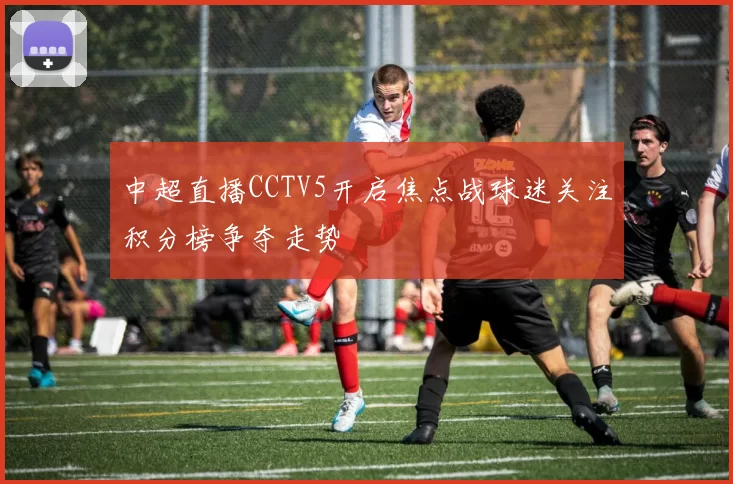 中超直播CCTV5开启焦点战球迷关注积分榜争夺走势