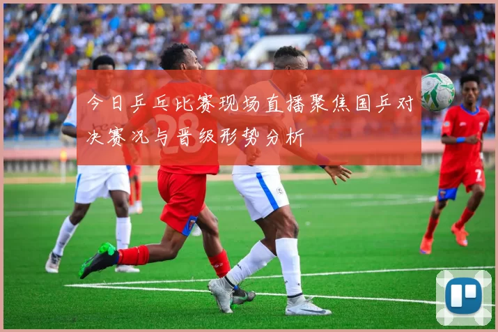 今日乒乓比赛现场直播聚焦国乒对决赛况与晋级形势分析