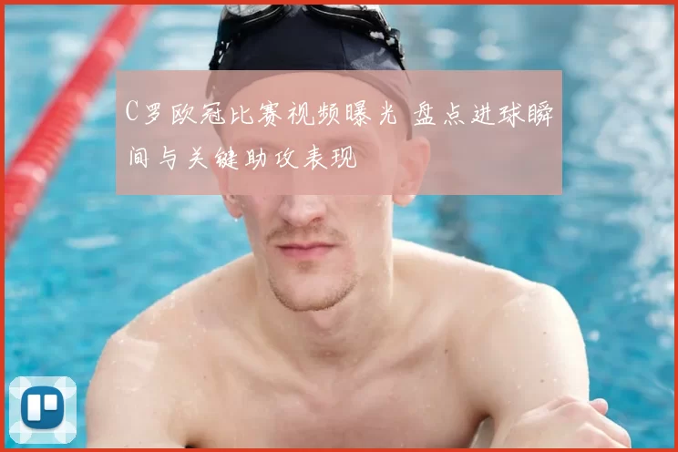 C罗欧冠比赛视频曝光 盘点进球瞬间与关键助攻表现