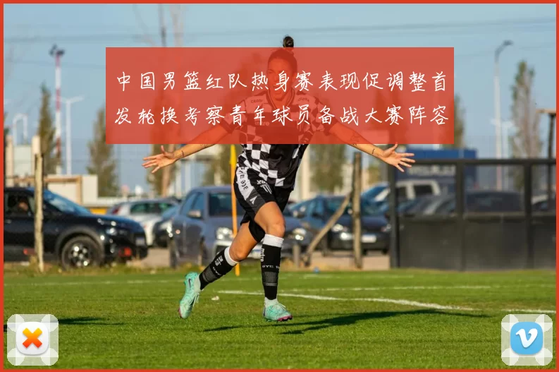 中国男篮红队热身赛表现促调整首发轮换考察青年球员备战大赛阵容