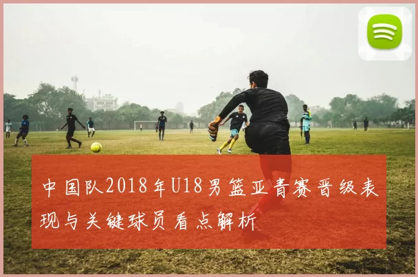 中国队2018年U18男篮亚青赛晋级表现与关键球员看点解析