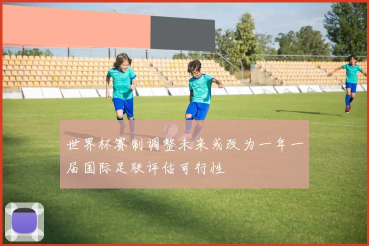 世界杯赛制调整未来或改为一年一届国际足联评估可行性