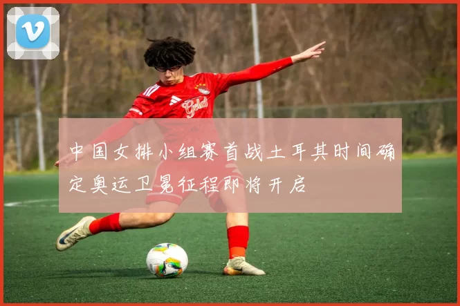 中国女排小组赛首战土耳其时间确定奥运卫冕征程即将开启