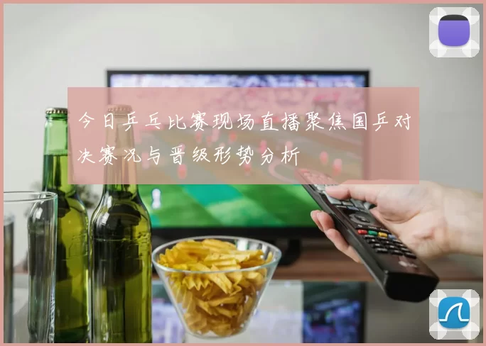 今日乒乓比赛现场直播聚焦国乒对决赛况与晋级形势分析