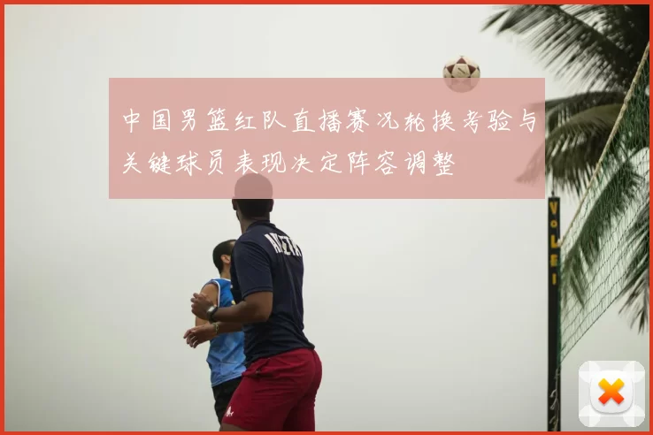 中国男篮红队直播赛况轮换考验与关键球员表现决定阵容调整