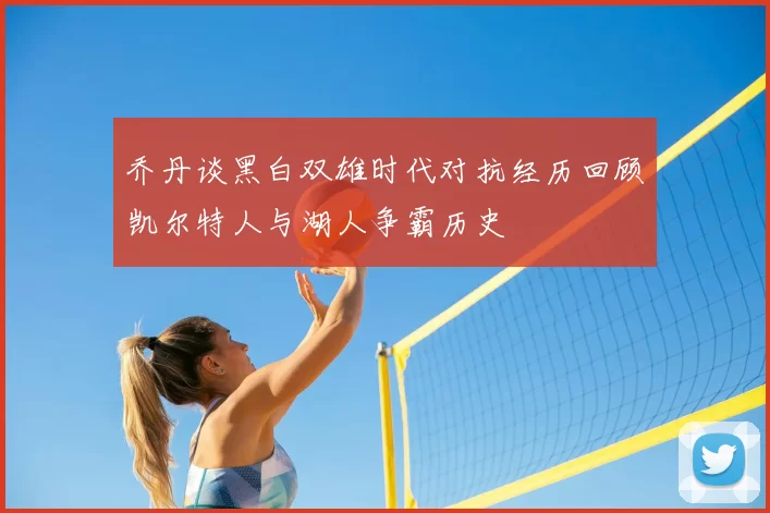 乔丹谈黑白双雄时代对抗经历回顾凯尔特人与湖人争霸历史