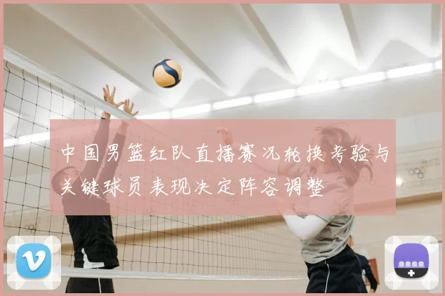中国男篮红队直播赛况轮换考验与关键球员表现决定阵容调整