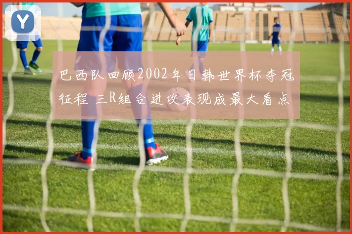 巴西队回顾2002年日韩世界杯夺冠征程 三R组合进攻表现成最大看点