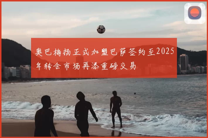 奥巴梅扬正式加盟巴萨签约至2025年转会市场再添重磅交易