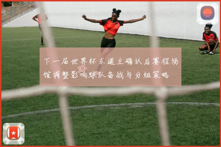 下一届世界杯东道主确认后赛程场馆调整影响球队备战与分组策略