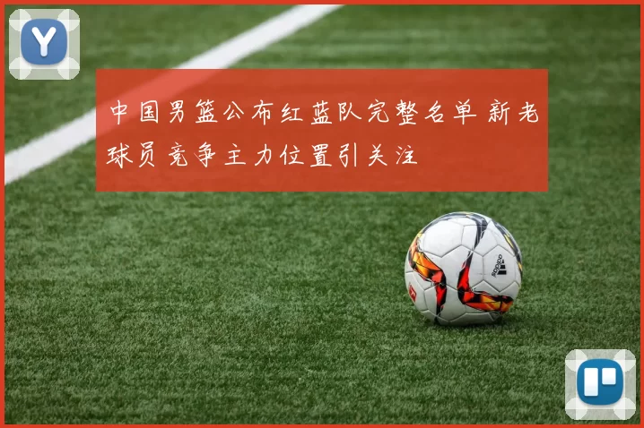 中国男篮公布红蓝队完整名单 新老球员竞争主力位置引关注