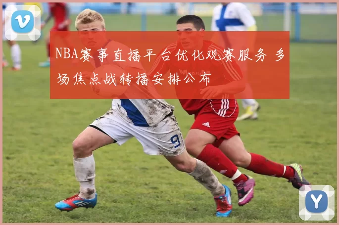NBA赛事直播平台优化观赛服务 多场焦点战转播安排公布