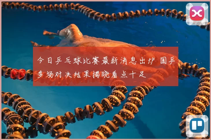 今日乒乓球比赛最新消息出炉 国乒多场对决结果揭晓看点十足