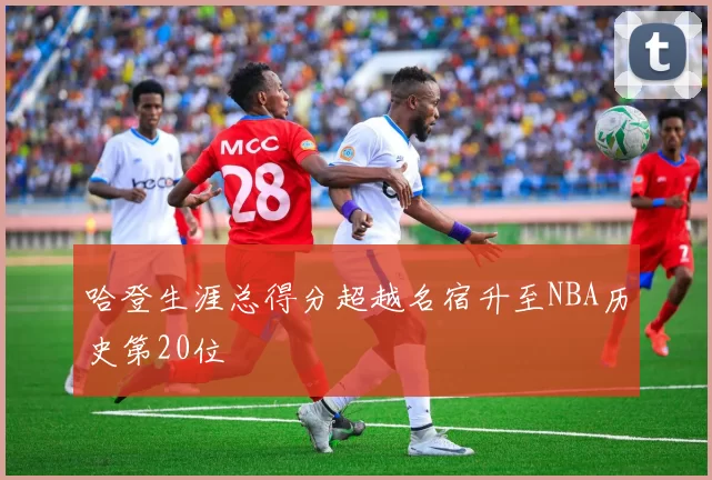 哈登生涯总得分超越名宿升至NBA历史第20位