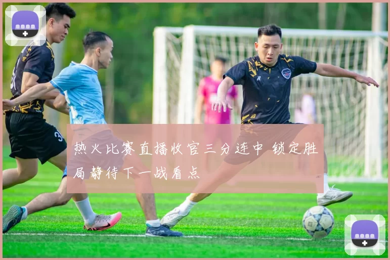 热火比赛直播收官三分连中 锁定胜局静待下一战看点