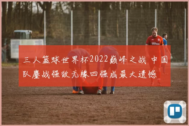 三人篮球世界杯2022巅峰之战 中国队鏖战强敌无缘四强成最大遗憾
