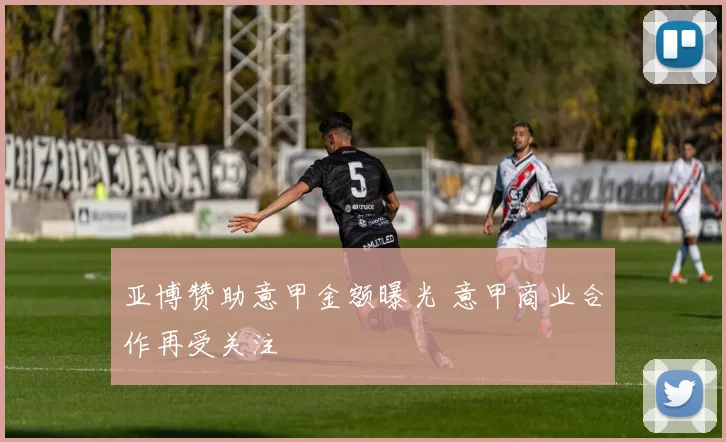 亚博赞助意甲金额曝光 意甲商业合作再受关注