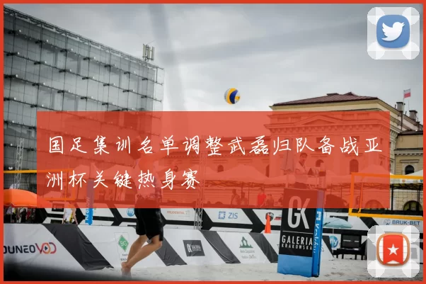 国足集训名单调整武磊归队备战亚洲杯关键热身赛