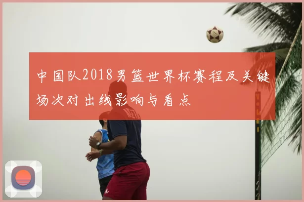 中国队2018男篮世界杯赛程及关键场次对出线影响与看点