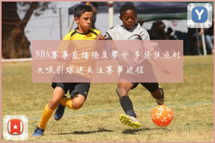 NBA赛事直播热度攀升 多场焦点对决吸引球迷关注赛事进程