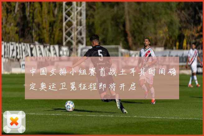 中国女排小组赛首战土耳其时间确定奥运卫冕征程即将开启