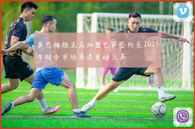 奥巴梅扬正式加盟巴萨签约至2025年转会市场再添重磅交易