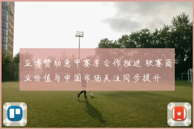 亚博赞助意甲赛季合作推进 联赛商业价值与中国市场关注同步提升