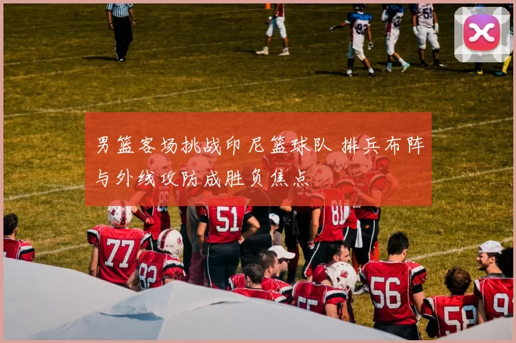 男篮客场挑战印尼篮球队 排兵布阵与外线攻防成胜负焦点