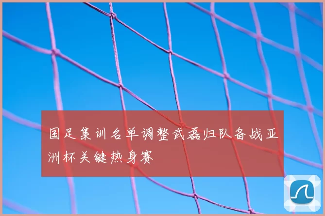 国足集训名单调整武磊归队备战亚洲杯关键热身赛