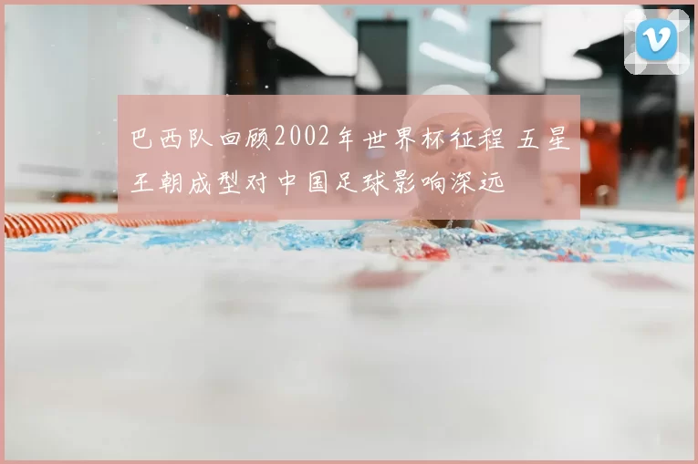巴西队回顾2002年世界杯征程 五星王朝成型对中国足球影响深远