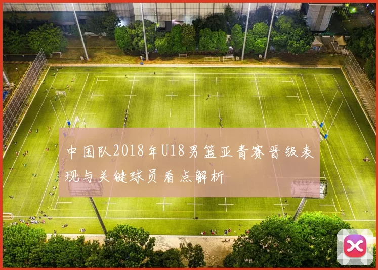 中国队2018年U18男篮亚青赛晋级表现与关键球员看点解析