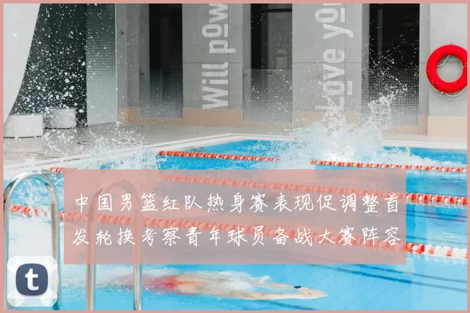 中国男篮红队热身赛表现促调整首发轮换考察青年球员备战大赛阵容