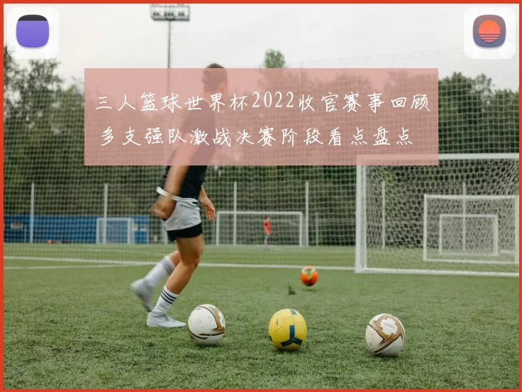 三人篮球世界杯2022收官赛事回顾 多支强队激战决赛阶段看点盘点