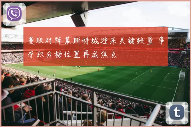 曼联对阵莱斯特城迎来关键较量 争夺积分榜位置再成焦点