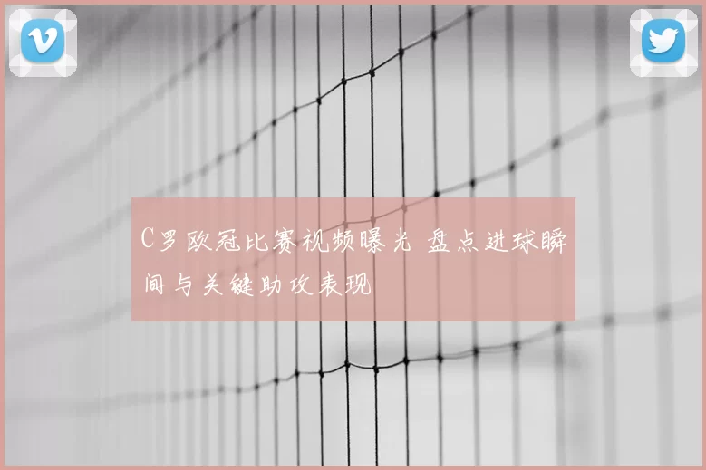 C罗欧冠比赛视频曝光 盘点进球瞬间与关键助攻表现