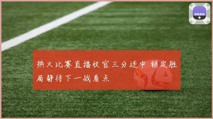 热火比赛直播收官三分连中 锁定胜局静待下一战看点
