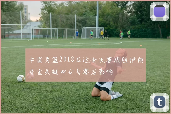 中国男篮2018亚运会决赛战胜伊朗夺金关键回合与赛后影响