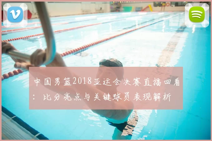 中国男篮2018亚运会决赛直播回看：比分亮点与关键球员表现解析